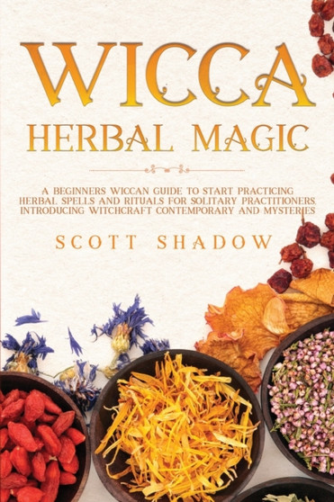 Wicca Herbal Magic : A Beginners Wiccan Guide to Start Practicing Herbal Spells and Rituals for Solitary Practitioners, Introducing Witchcraft Magic Contemporary and Mysteries