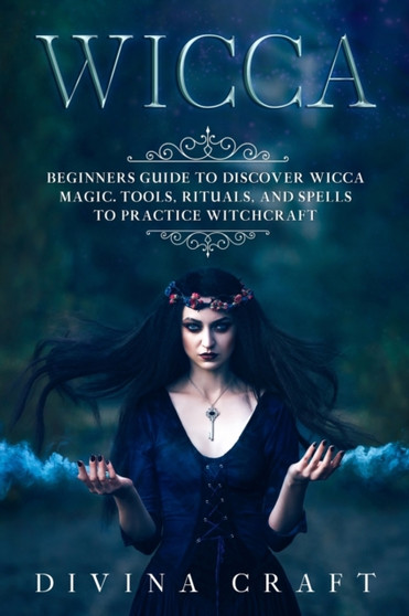 Wicca : Complete Beginners Guide to Discover Wicca Magic. Tools, Rituals and Spells to Practice Witchcraft