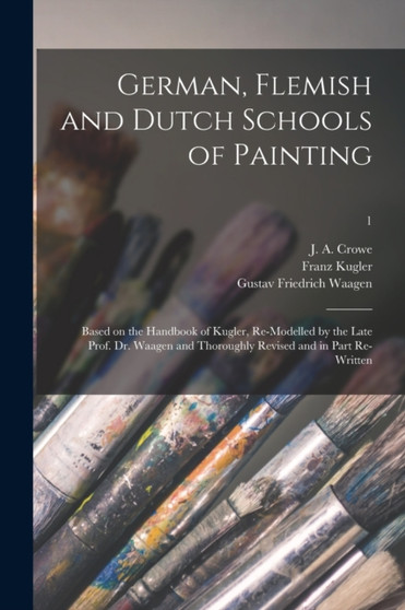 German, Flemish and Dutch Schools of Painting : Based on the Handbook of Kugler, Re-modelled by the Late Prof. Dr. Waagen and Thoroughly Revised and in Part Re-written; 1 by Franz 1808-1858 Kugler - Paperback