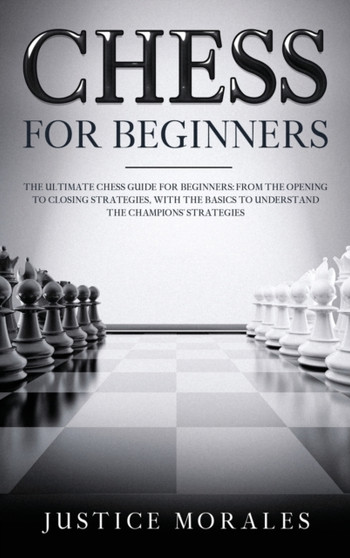 Chess for Beginners : The Ultimate Chess Guide for Beginners: From the Opening to Closing Strategies, With the Basics to Understand the Champions' Strategies by Justice Morales - Hardback
