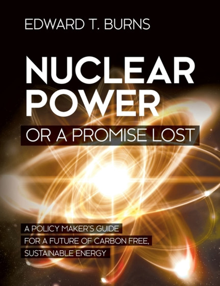 Nuclear Power or a Promise Lost : A Policy Maker's Guide for a Future of Carbon Free, Sustainable Energy by Edward T Burns - Paperback