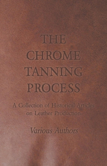 The Chrome Tanning Process - A Collection of Historical Articles on Leather Production by Various - Paperback