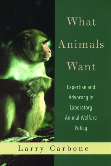 What Animals Want : Expertise and Advocacy in Laboratory Animal Welfare Policy by Larry Carbone - Hardback
