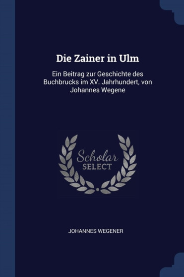 Die Zainer in Ulm : Ein Beitrag zur Geschichte des Buchbrucks im XV. Jahrhundert, von Johannes Wegene by Johannes Wegener - Paperback