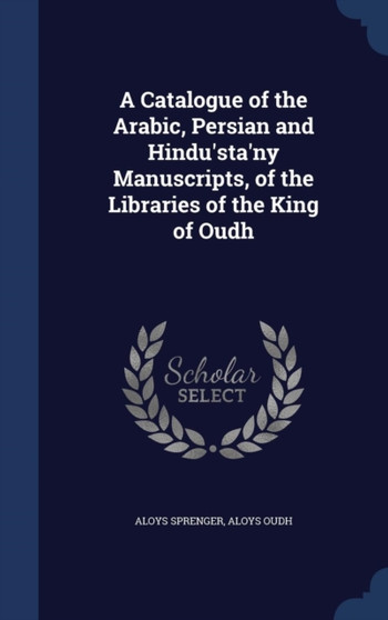 A Catalogue of the Arabic, Persian and Hindu'sta'ny Manuscripts, of the Libraries of the King of Oudh by Aloys Sprenger - Hardback