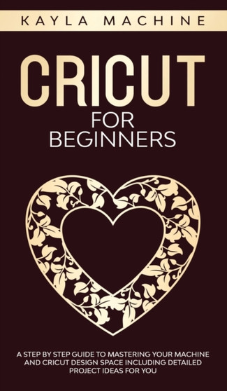 Cricut for beginners : A Step by Step Guide to Mastering Your Machine and Cricut Design Space Including Detailed Project Ideas for You by Kayla Machine - Hardback