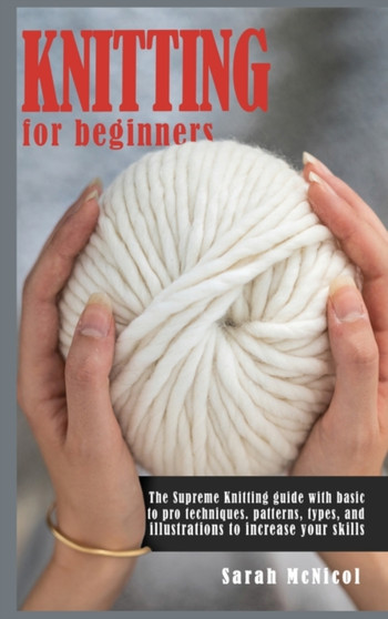 Knitting For Beginners : The Supreme Knitting guide with basic to pro techniques. Patterns, types, and illustrations to increase your skills. by Sarah McNicol - Hardback
