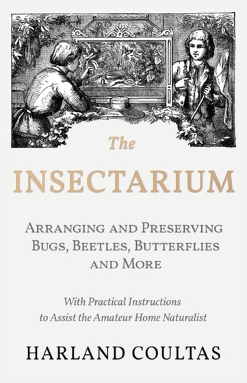The Insectarium - Collecting, Arranging and Preserving Bugs, Beetles, Butterflies and More - With Practical Instructions to Assist the Amateur Home Naturalist by Harland Coultas - Paperback