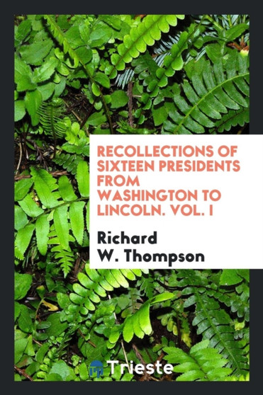 Recollections of Sixteen Presidents from Washington to Lincoln. Vol. I