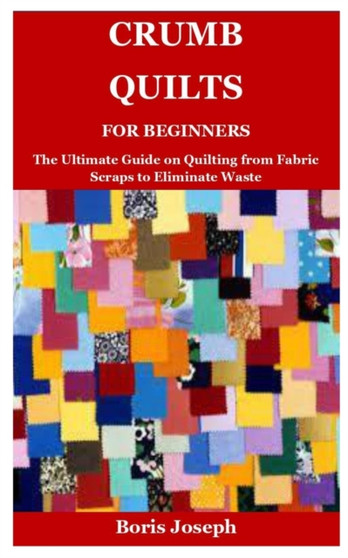 Crumb Quilts For Beginners : The Ultimate Guide on Quilting from Fabric Scraps to Eliminate Waste by Boris Joseph - Paperback