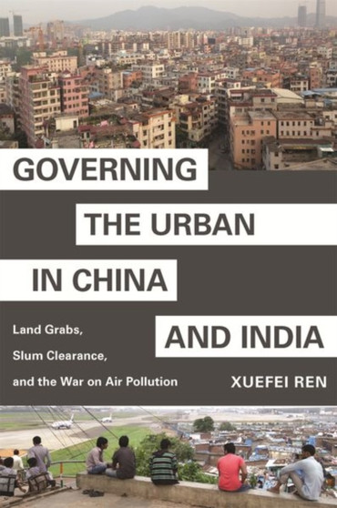 Governing the Urban in China and India : Land Grabs, Slum Clearance, and the War on Air Pollution by Xuefei Ren - Paperback