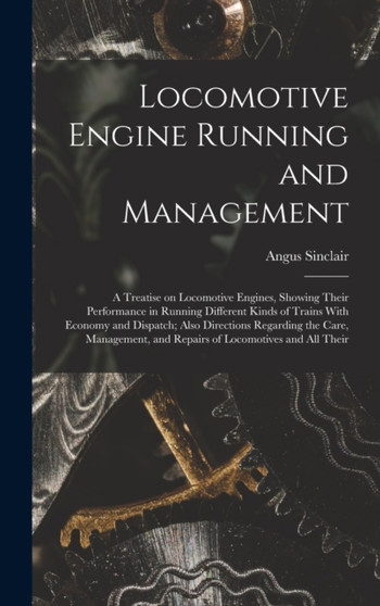 Locomotive Engine Running and Management : A Treatise on Locomotive Engines, Showing Their Performance in Running Different Kinds of Trains With Economy and Dispatch; Also Directions Regarding the Car by Angus Sinclair - Hardback
