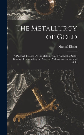 The Metallurgy of Gold : A Practical Treatise On the Metallurgical Treatment of Gold-Bearing Ores Including the Assaying, Melting, and Refining of Gold by Manuel Eissler - Hardback