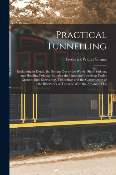 Practical Tunnelling : Explaining in Detail, the Setting Out of the Works; Shaft-Sinking, and Heading Driving; Ranging the Lines, and Levelling Under Ground; Sub-Excavating, Timbering; and the Constru by Frederick Walter Simms - Paperback