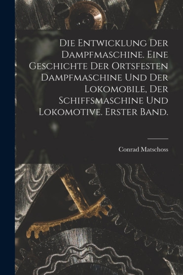 Die Entwicklung der Dampfmaschine. Eine Geschichte der ortsfesten Dampfmaschine und der Lokomobile, der Schiffsmaschine und Lokomotive. Erster Band. by Conrad Matschoss - Paperback