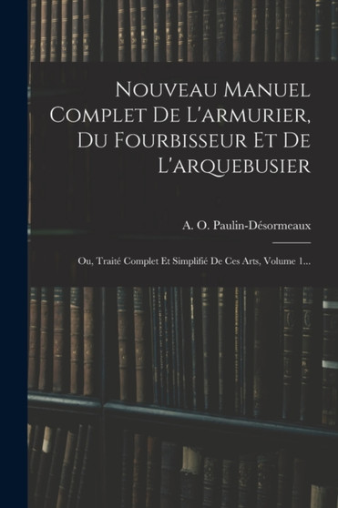 Nouveau Manuel Complet De L'armurier, Du Fourbisseur Et De L'arquebusier : Ou, Traite Complet Et Simplifie De Ces Arts, Volume 1... by A O Paulin-Desormeaux - Paperback