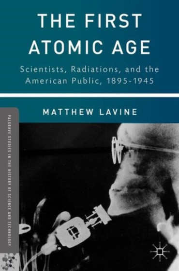 The First Atomic Age : Scientists, Radiations, and the American Public, 1895-1945 by Matthew Lavine - Hardback