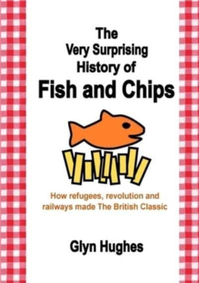 The Very Surprising History of Fish and Chips : How refugees, revolution and railways made The British Classic