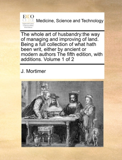 The Whole Art of Husbandry : The Way of Managing and Improving of Land. Being a Full Collection of What Hath Been Writ, Either by Ancient or Modern Authors the Fifth Edition, with Additions. Volume 1 by J Mortimer - Paperback