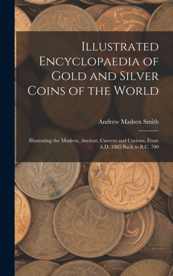 Illustrated Encyclopaedia of Gold and Silver Coins of the World; Illustrating the Modern, Ancient, Current and Curious, From A.D. 1885 Back to B.C. 700 by Andrew Madsen Smith - Hardback