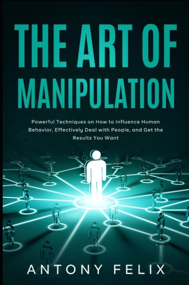 The Art of Manipulation : Powerful Techniques on How to Influence Human Behavior, Effectively Deal with People, and Get the Results You Want by Antony Felix - Paperback