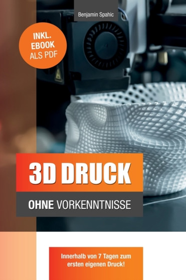 3D Druck ohne Vorkenntnisse - in 7 Tagen zum ersten 3D Druck : Ideen verwirklichen - ohne technisches Know-How by Benjamin Spahic - Paperback