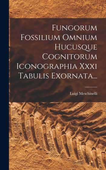 Fungorum Fossilium Omnium Hucusque Cognitorum Iconographia Xxxi Tabulis Exornata... by Luigi Meschinelli - Hardback