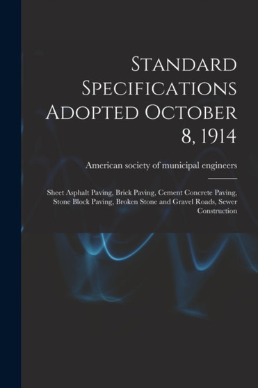 Standard Specifications Adopted October 8, 1914 : Sheet Asphalt Paving, Brick Paving, Cement Concrete Paving, Stone Block Paving, Broken Stone and Gravel Roads, Sewer Construction by American Society of Municipal Enginee - Paperback