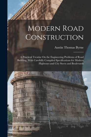 Modern Road Construction : A Practical Treatise On the Engineering Problems of Road Building, With Carefully Compiled Specifications for Modern Highways and City Steets and Boulevards by Austin Thomas Byrne - Paperback