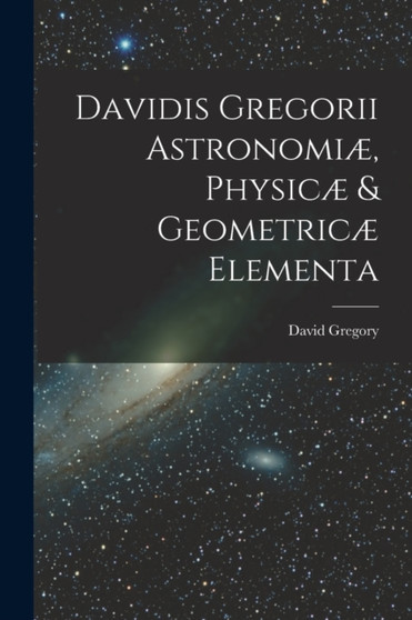 Davidis Gregorii Astronomi??, Physic?? & Geometric?? Elementa by David Gregory - Paperback