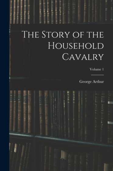 The Story of the Household Cavalry; Volume 1 by George Arthur - Paperback