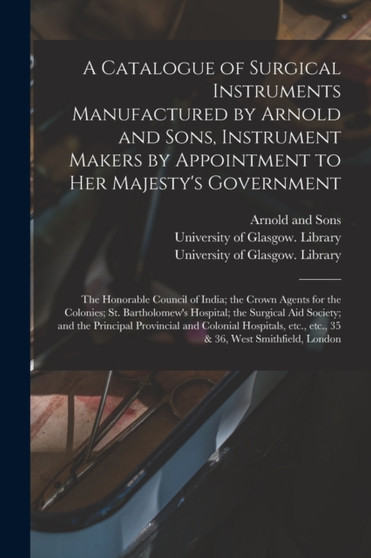 A Catalogue of Surgical Instruments Manufactured by Arnold and Sons, Instrument Makers by Appointment to Her Majesty's Government; the Honorable Council of India; the Crown Agents for the Colonies; St by Arnold and Sons - Paperback