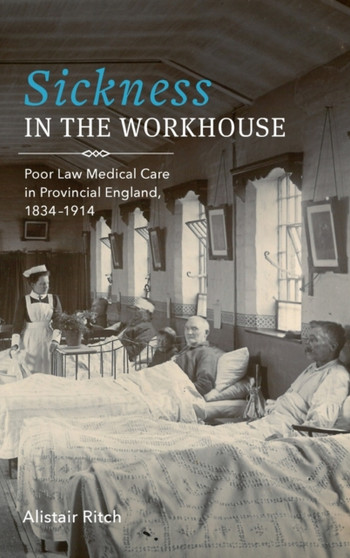 Sickness in the Workhouse : Poor Law Medical Care in Provincial England, 1834-1914 by Alistair Ritch - Hardback
