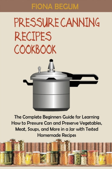 Pressure Canning Recipes Cookbook : The Complete Beginners Guide for Learning How to Pressure Can and Preserve Vegetables, Meat, Soups, and More in a Jar with Tested Homemade Recipes