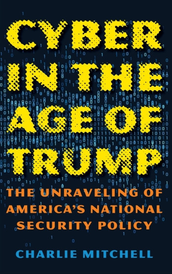 Cyber in the Age of Trump : The Unraveling of America's National Security Policy by Charlie Mitchell - Hardback