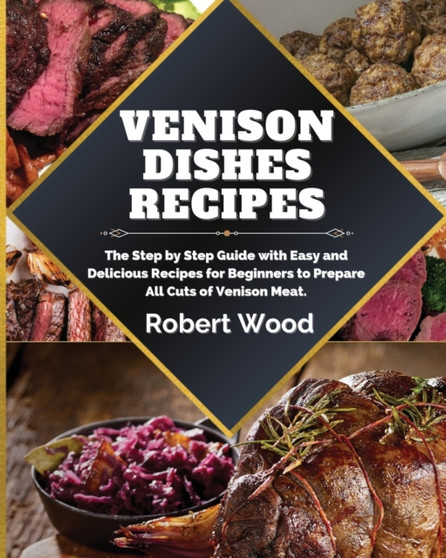 Venison Dishes Recipes : The Step by Step Guide with Easy and Delicious Recipes for Beginners to Prepare All Cuts of Venison Meat.