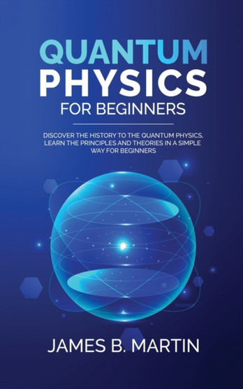 Quantum Physics for Beginners : Discover the history to the quantum physics, learn the principles and theories in a simple way for beginners by James B Martin - Paperback