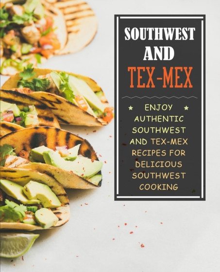 Southwest and Tex-Mex : Enjoy Authentic Southwest and Tex-Mex Recipes for Delicious Southwest Cooking