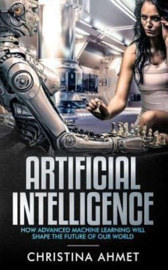 Artificial Intelligence : How Advanced Machine Learning Will Shape The Future Of Our World by Christina Ahmet - Paperback