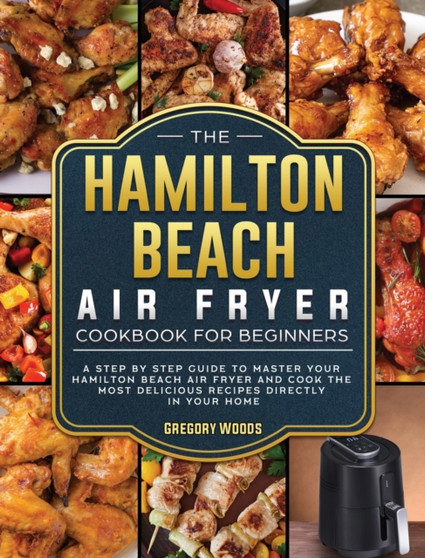 The Hamilton Beach Air Fryer Cookbook For Beginners : A step by step guide to master your Hamilton Beach Air Fryer and cook the most delicious recipes directly in your home by Gregory Woods - Hardback