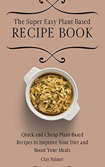 The Super Easy Plant-Based Recipe Book : Quick and Cheap Plant-Based Recipes to Improve Your Diet and Boost Your Meals by Clay Palmer - Hardback