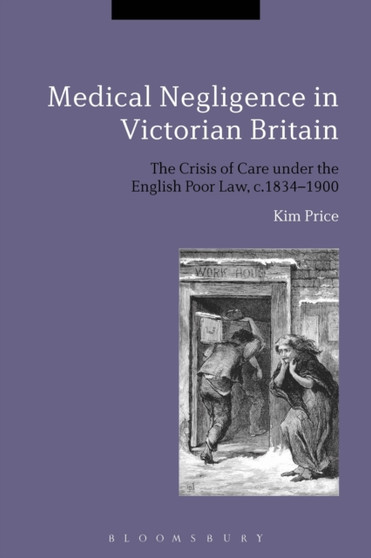 Medical Negligence in Victorian Britain : The Crisis of Care under the English Poor Law, c.1834-1900 by Kim Price - Hardback