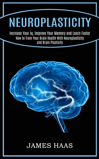 Neuroplasticity : Increase Your Iq, Improve Your Memory and Learn Faster (How to Train Your Brain Health With Neuroplasticity and Brain Plasticity) by James Haas - Paperback