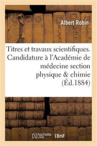 Titres Et Travaux Scientifiques. Candidature A l'Academie de Medecine Section Physique & Chimie by Albert Robin - Paperback