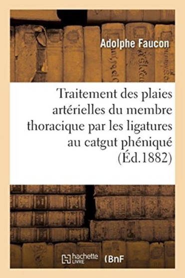 Traitement Des Plaies Arterielles Du Membre Thoracique Par Les Ligatures Au Catgut Phenique by Adolphe Faucon - Paperback