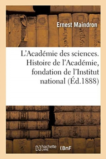 L'Academie Des Sciences. Histoire de l'Academie, Fondation de l'Institut National : Bonaparte Membre de l'Institut National by Ernest Maindron - Paperback