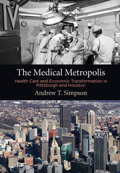 The Medical Metropolis : Health Care and Economic Transformation in Pittsburgh and Houston by Andrew T. Simpson - Hardback