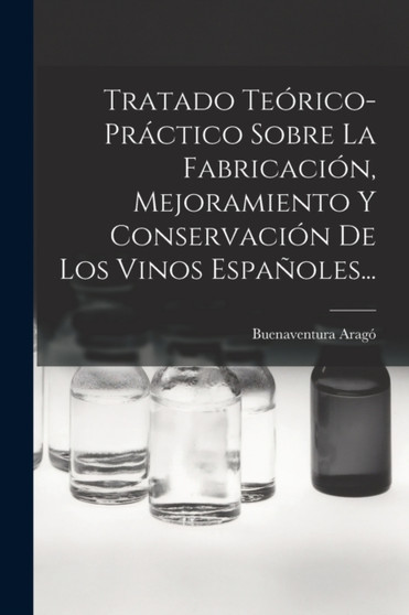Tratado Teorico-practico Sobre La Fabricacion, Mejoramiento Y Conservacion De Los Vinos Espanoles... by Buenaventura Arago - Paperback