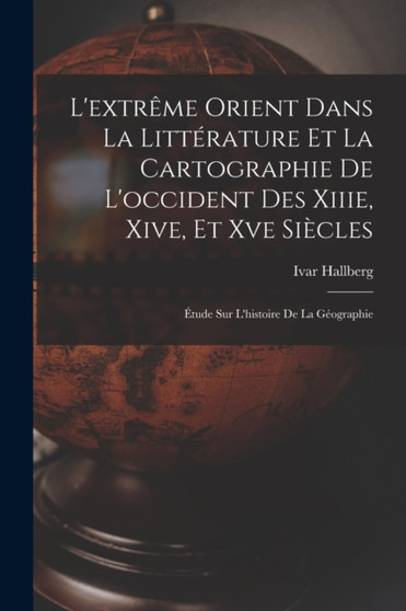 L'extreme Orient Dans La Litterature Et La Cartographie De L'occident Des Xiiie, Xive, Et Xve Siecles : Etude Sur L'histoire De La Geographie by Ivar Hallberg - Paperback