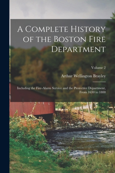 A Complete History of the Boston Fire Department : Including the Fire-Alarm Service and the Protective Department, From 1630 to 1888; Volume 2 by Arthur Wellington Brayley - Paperback